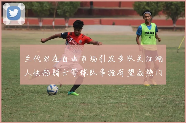 兰代尔在自由市场引发多队关注湖人快船骑士等球队争抢有望成热门球员
