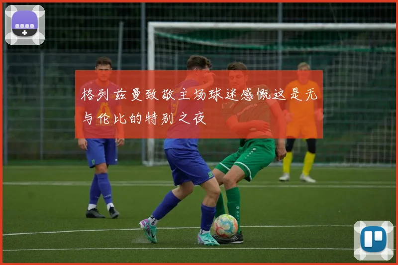 格列兹曼致敬主场球迷感慨这是无与伦比的特别之夜