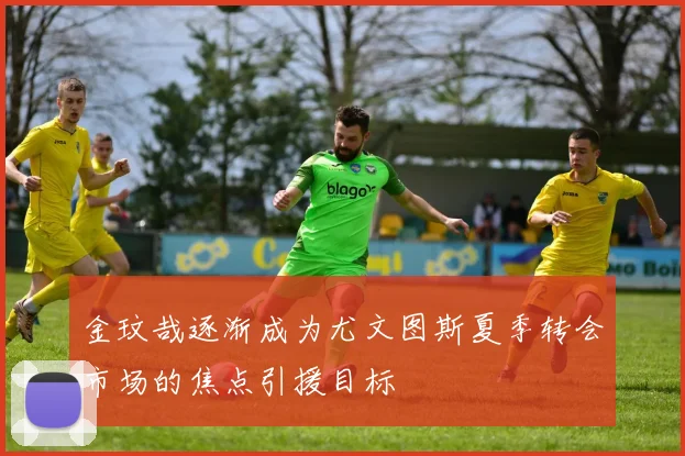 金玟哉逐渐成为尤文图斯夏季转会市场的焦点引援目标