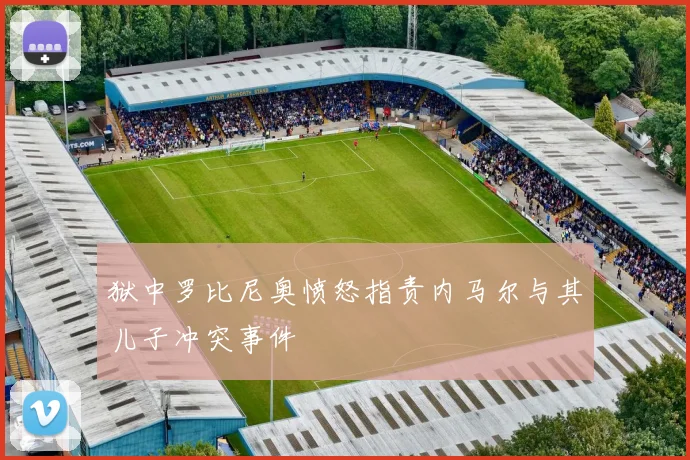 狱中罗比尼奥愤怒指责内马尔与其儿子冲突事件