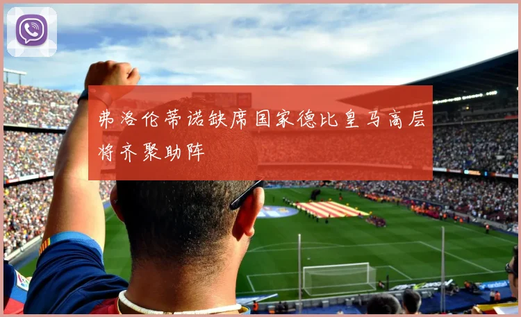 弗洛伦蒂诺缺席国家德比皇马高层将齐聚助阵