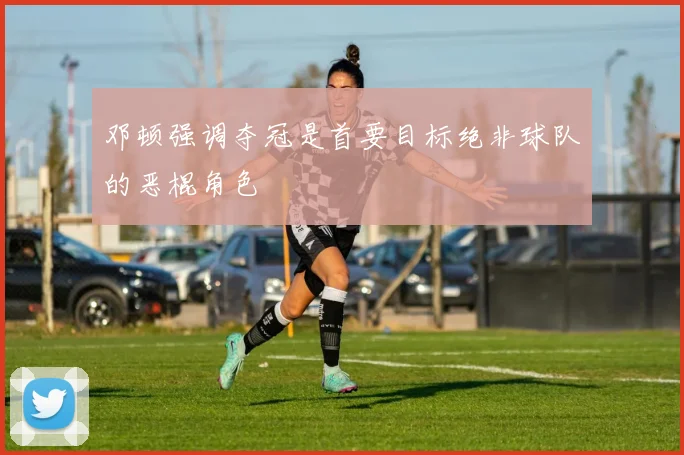 邓顿强调夺冠是首要目标绝非球队的恶棍角色